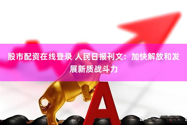 股市配资在线登录 人民日报刊文：加快解放和发展新质战斗力