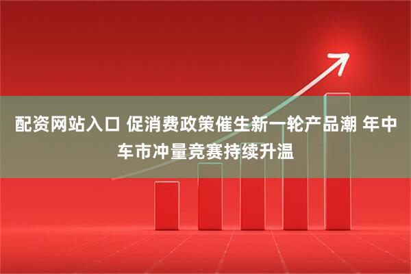 配资网站入口 促消费政策催生新一轮产品潮 年中车市冲量竞赛持续升温