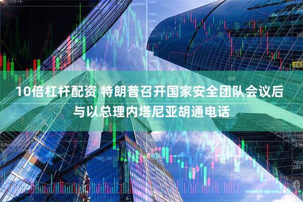 10倍杠杆配资 特朗普召开国家安全团队会议后 与以总理内塔尼亚胡通电话