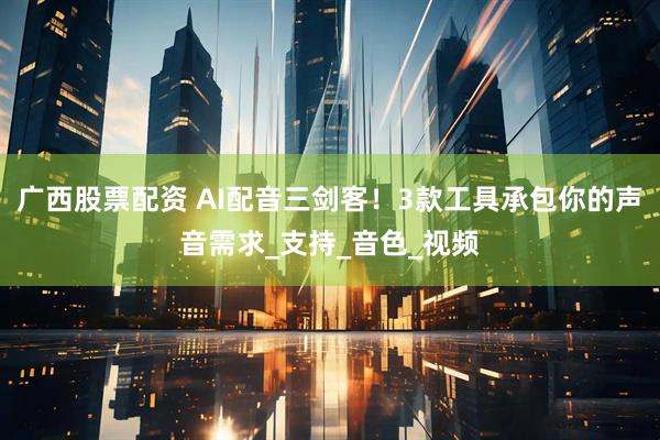 广西股票配资 AI配音三剑客！3款工具承包你的声音需求_支持_音色_视频