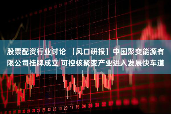 股票配资行业讨论 【风口研报】中国聚变能源有限公司挂牌成立 可控核聚变产业进入发展快车道