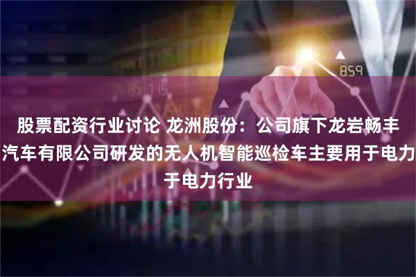 股票配资行业讨论 龙洲股份：公司旗下龙岩畅丰专用汽车有限公司研发的无人机智能巡检车主要用于电力行业