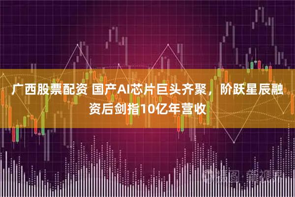 广西股票配资 国产AI芯片巨头齐聚，阶跃星辰融资后剑指10亿年营收