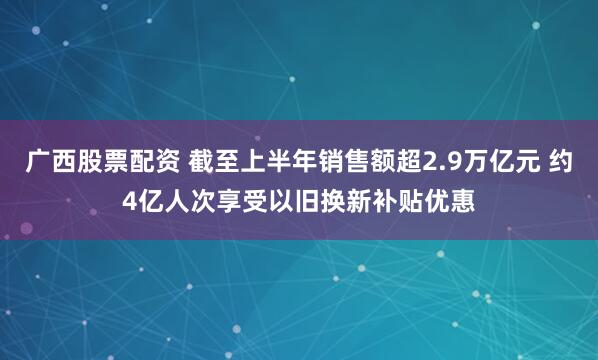 广西股票配资 截至上半年销售额超2.9万亿元 约4亿人次享受以旧换新补贴优惠