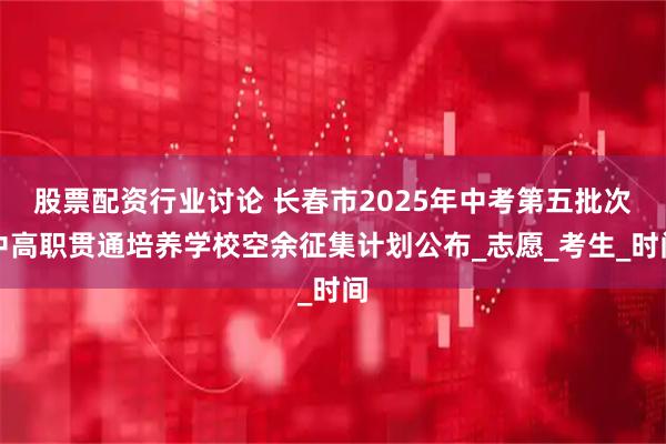 股票配资行业讨论 长春市2025年中考第五批次中高职贯通培养学校空余征集计划公布_志愿_考生_时间