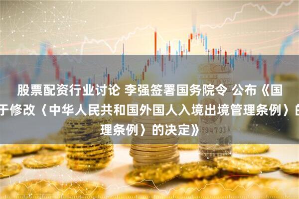 股票配资行业讨论 李强签署国务院令 公布《国务院关于修改〈中华人民共和国外国人入境出境管理条例〉的决定》