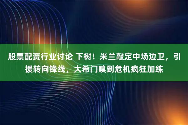 股票配资行业讨论 下树！米兰敲定中场边卫，引援转向锋线，大希门嗅到危机疯狂加练