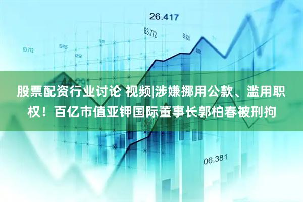 股票配资行业讨论 视频|涉嫌挪用公款、滥用职权！百亿市值亚钾国际董事长郭柏春被刑拘