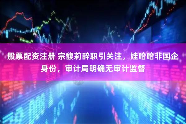 股票配资注册 宗馥莉辞职引关注，娃哈哈非国企身份，审计局明确无审计监督