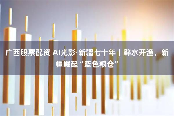 广西股票配资 AI光影·新疆七十年｜辟水开渔，新疆崛起“蓝色粮仓”