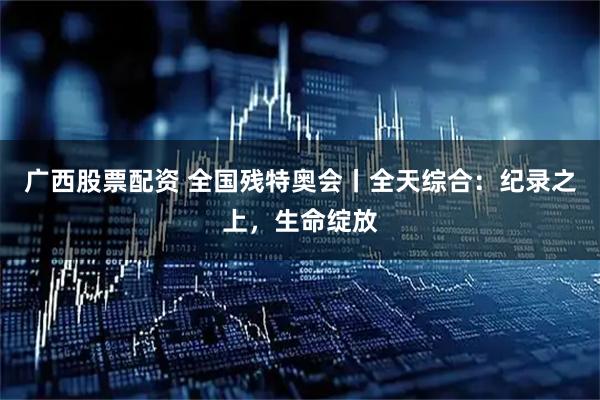 广西股票配资 全国残特奥会丨全天综合：纪录之上，生命绽放