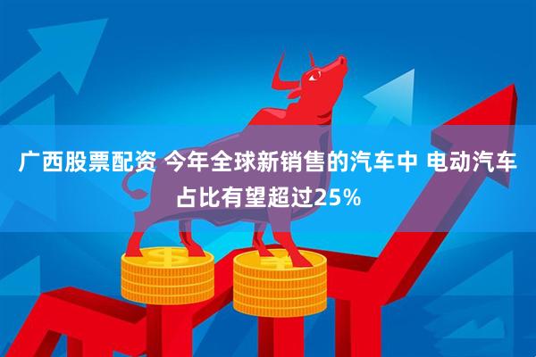 广西股票配资 今年全球新销售的汽车中 电动汽车占比有望超过25%