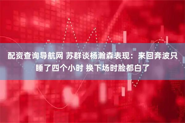 配资查询导航网 苏群谈杨瀚森表现：来回奔波只睡了四个小时 换下场时脸都白了