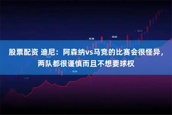 股票配资 迪尼：阿森纳vs马竞的比赛会很怪异，两队都很谨慎而且不想要球权