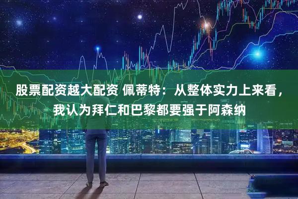 股票配资越大配资 佩蒂特：从整体实力上来看，我认为拜仁和巴黎都要强于阿森纳