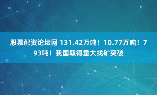 股票配资论坛网 131.42万吨！10.77万吨！793吨！我国取得重大找矿突破