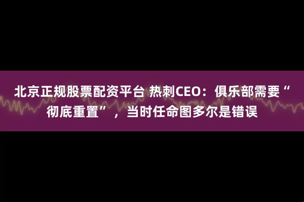 北京正规股票配资平台 热刺CEO：俱乐部需要“彻底重置” ，当时任命图多尔是错误