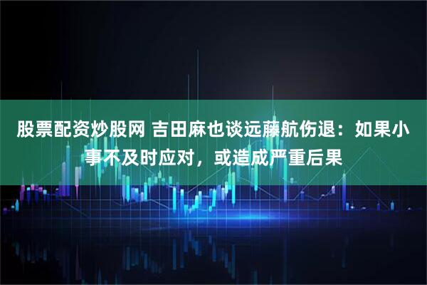股票配资炒股网 吉田麻也谈远藤航伤退：如果小事不及时应对，或造成严重后果