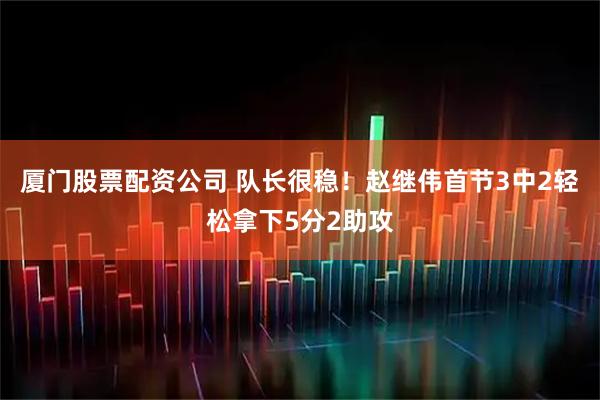厦门股票配资公司 队长很稳！赵继伟首节3中2轻松拿下5分2助攻