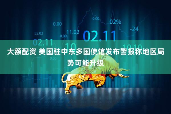 大额配资 美国驻中东多国使馆发布警报　称地区局势可能升级