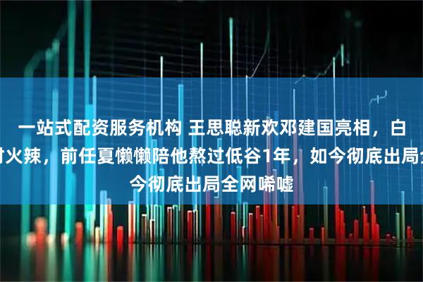 一站式配资服务机构 王思聪新欢邓建国亮相，白瘦幼身材火辣，前任夏懒懒陪他熬过低谷1年，如今彻底出局全网唏嘘