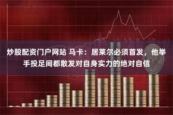 炒股配资门户网站 马卡：居莱尔必须首发，他举手投足间都散发对自身实力的绝对自信