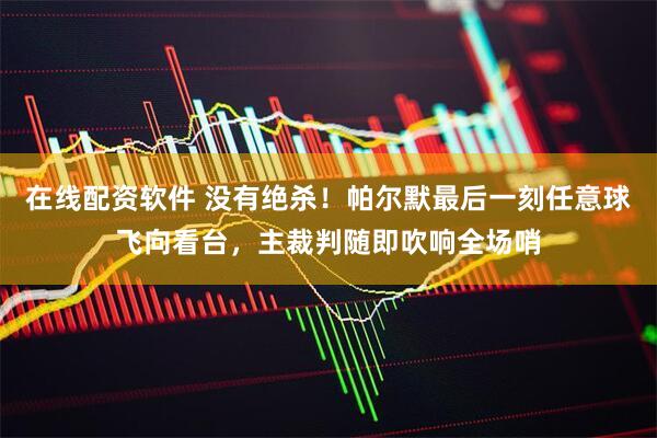 在线配资软件 没有绝杀！帕尔默最后一刻任意球飞向看台，主裁判随即吹响全场哨