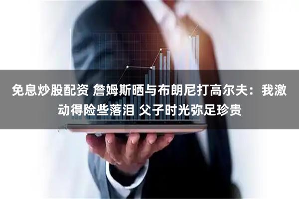 免息炒股配资 詹姆斯晒与布朗尼打高尔夫：我激动得险些落泪 父子时光弥足珍贵